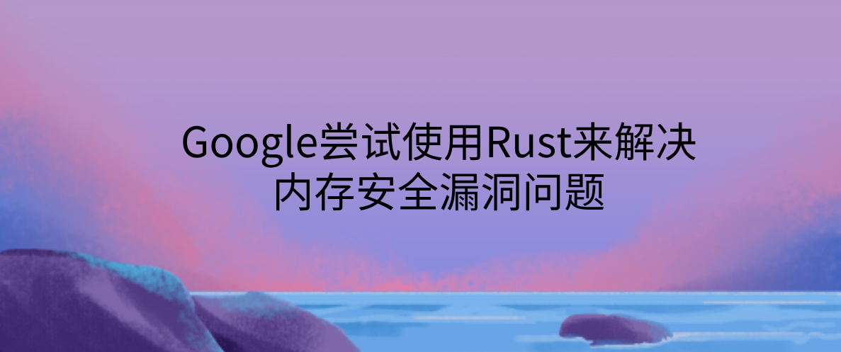 Google尝试使用Rust来解决内存安全漏洞问题