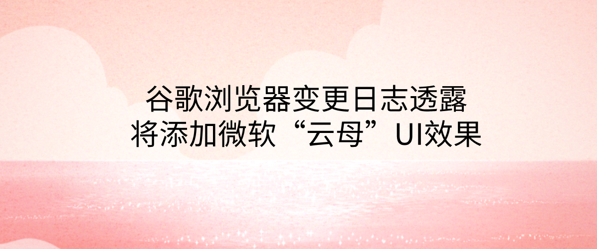 谷歌浏览器变更日志透露将添加微软“云母”UI效果