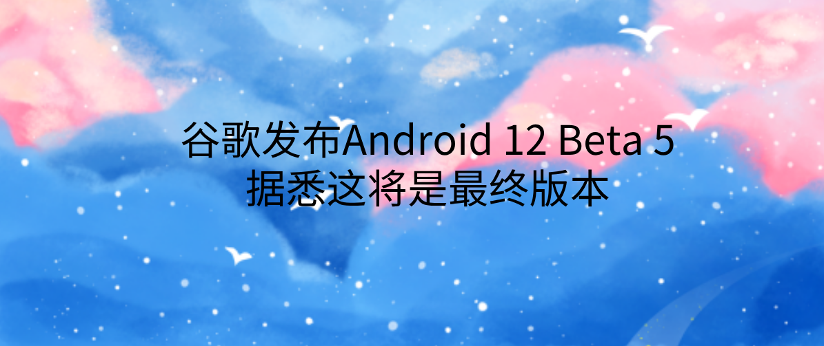 谷歌发布Android 12 Beta 5，据悉这将是最终版本