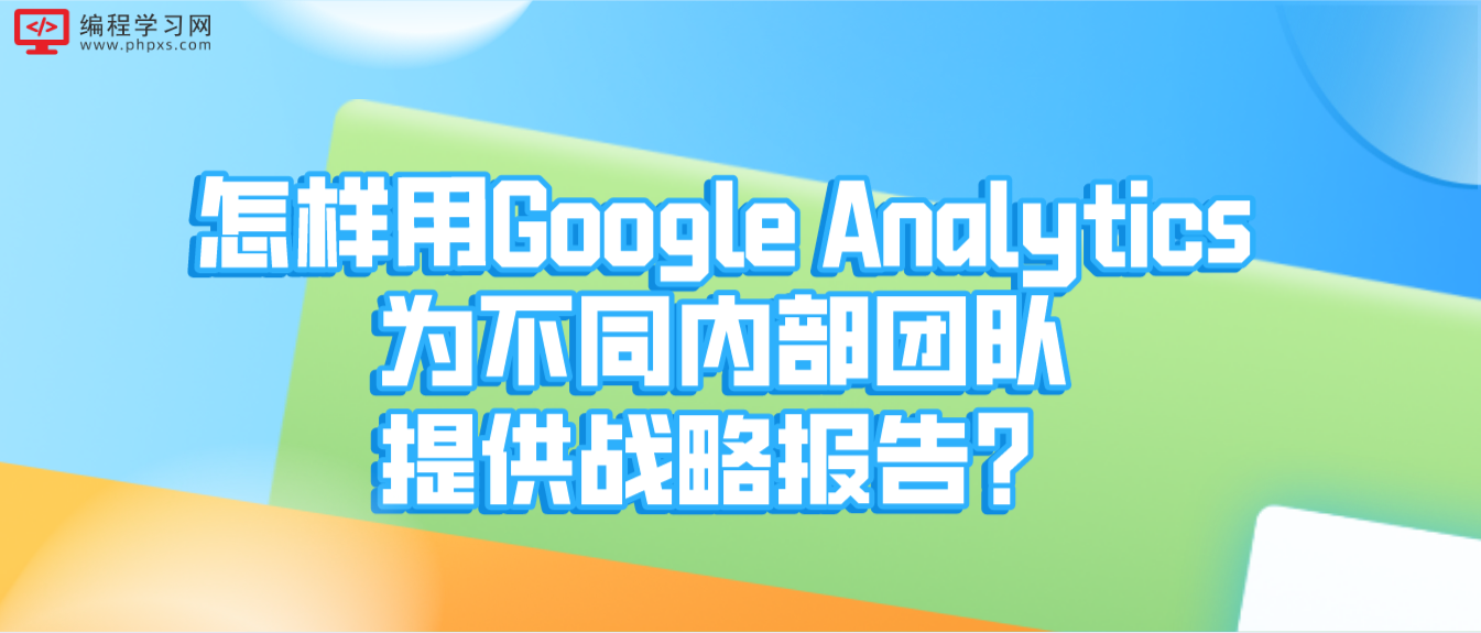 怎样用Google Analytics为不同内部团队提供战略报告？