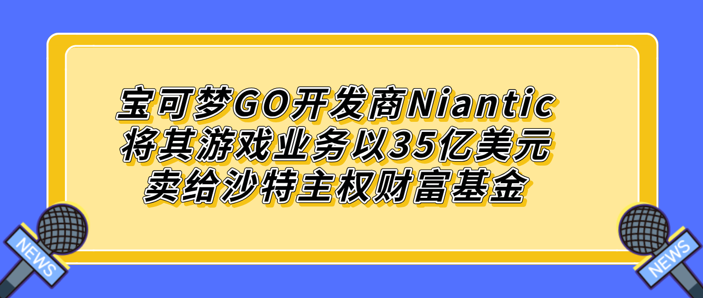 宝可梦GO开发商Niantic将其游戏业务以35亿美元卖给沙特主权财富基金