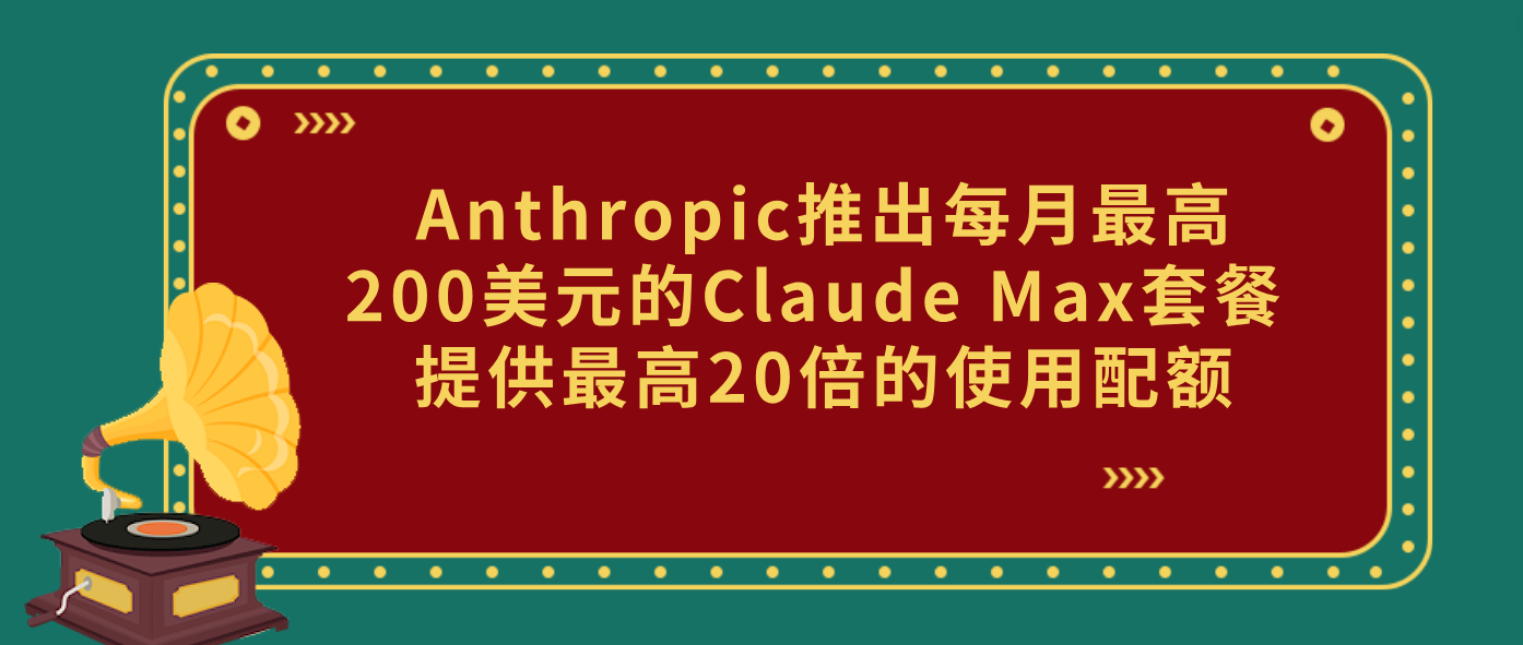 Anthropic推出每月最高200美元的Claude Max套餐 提供最高20倍的使用配额