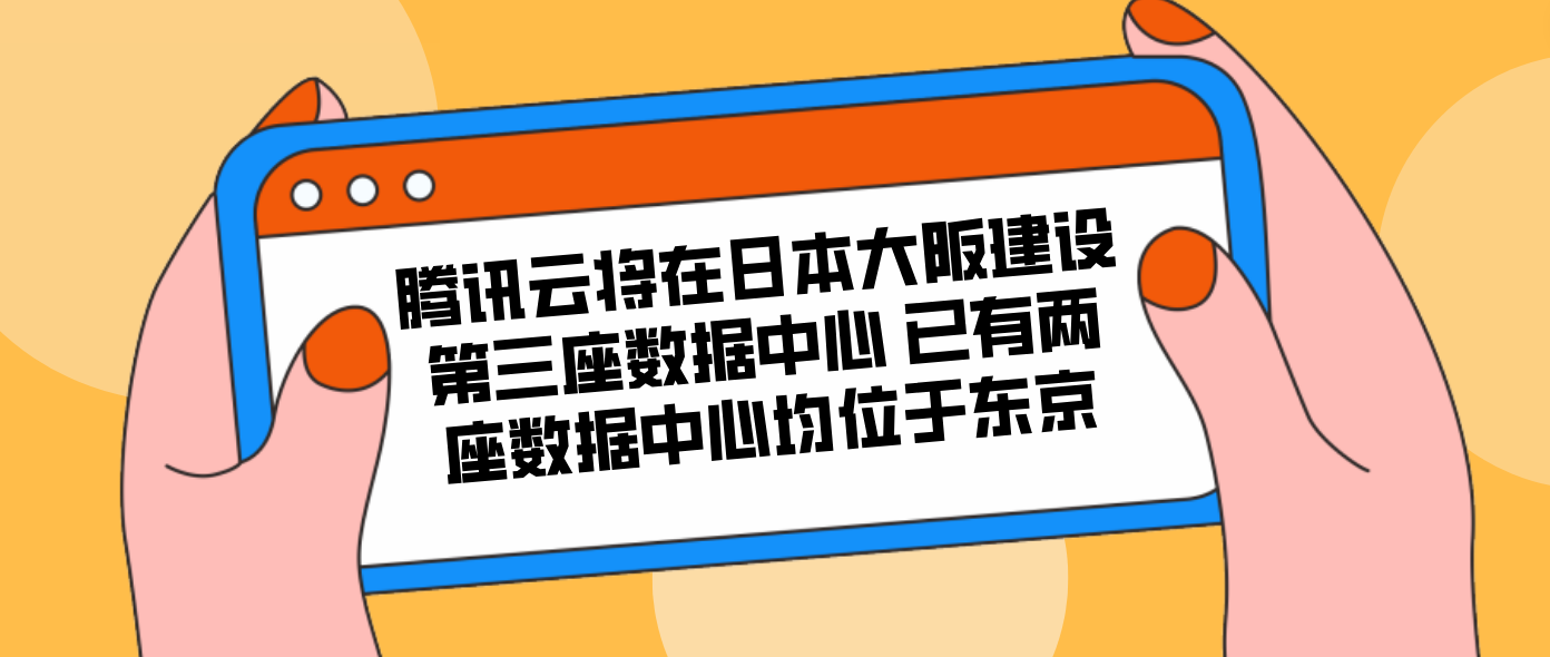 腾讯云将在日本大阪建设第三座数据中心 已有两座数据中心均位于东京