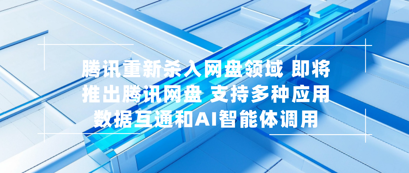腾讯重新杀入网盘领域 即将推出腾讯网盘 支持多种应用数据互通和AI智能体调用